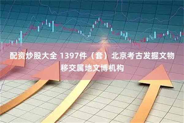 配资炒股大全 1397件（套）北京考古发掘文物移交属地文博机构