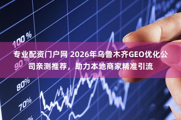 专业配资门户网 2026年乌鲁木齐GEO优化公司亲测推荐，助力本地商家精准引流