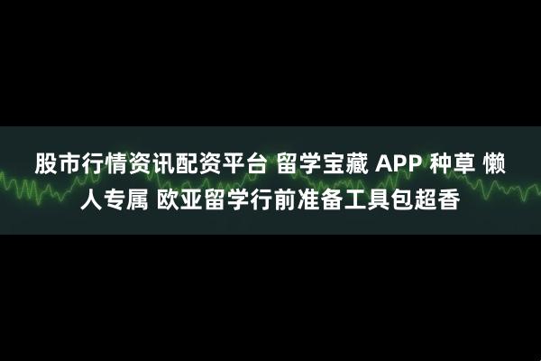 股市行情资讯配资平台 留学宝藏 APP 种草 懒人专属 欧亚留学行前准备工具包超香