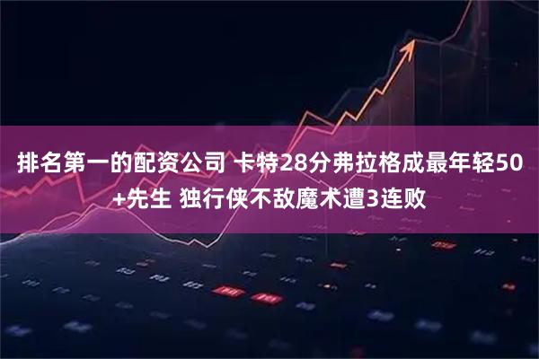 排名第一的配资公司 卡特28分弗拉格成最年轻50+先生 独行侠不敌魔术遭3连败