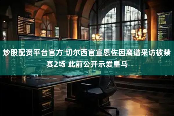 炒股配资平台官方 切尔西官宣恩佐因离谱采访被禁赛2场 此前公开示爱皇马