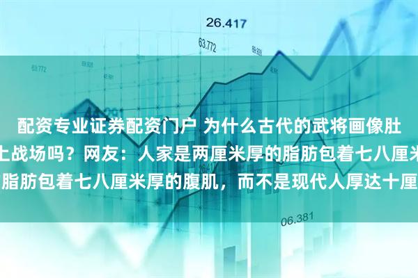 配资专业证券配资门户 为什么古代的武将画像肚子挺大，挺着将军肚能上战场吗？网友：人家是两厘米厚的脂肪包着七八厘米厚的腹肌，而不是现代人厚达十厘米的脂肪