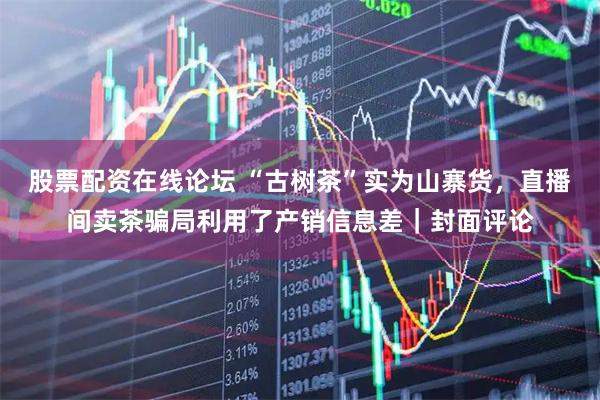 股票配资在线论坛 “古树茶”实为山寨货,直播间卖茶骗局利用了产销信息差|封面评论