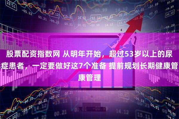 股票配资指数网 从明年开始，超过53岁以上的尿毒症患者，一定要做好这7个准备 提前规划长期健康管理