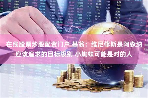在线股票炒股配资门户 基翁:维尼修斯是阿森纳应该追求的目标级别 小蜘蛛可能是对的人