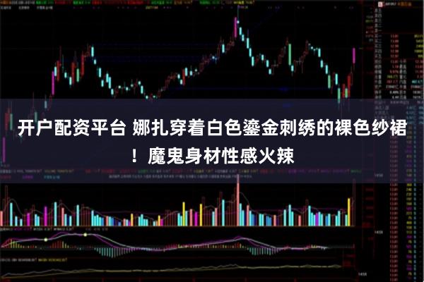 开户配资平台 娜扎穿着白色鎏金刺绣的裸色纱裙!魔鬼身材性感火辣