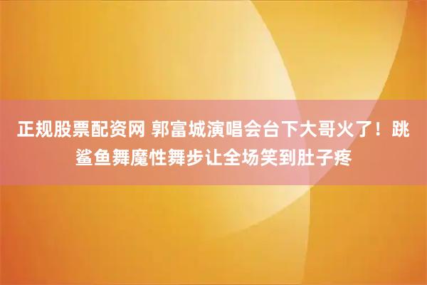 正规股票配资网 郭富城演唱会台下大哥火了！跳鲨鱼舞魔性舞步让全场笑到肚子疼